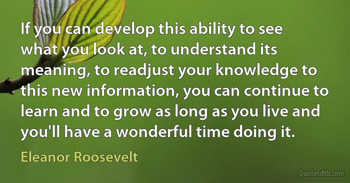 If you can develop this ability to see what you look at, to understand its meaning, to readjust your knowledge to this new information, you can continue to learn and to grow as long as you live and you'll have a wonderful time doing it. (Eleanor Roosevelt)