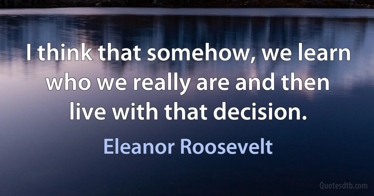 I think that somehow, we learn who we really are and then live with that decision. (Eleanor Roosevelt)