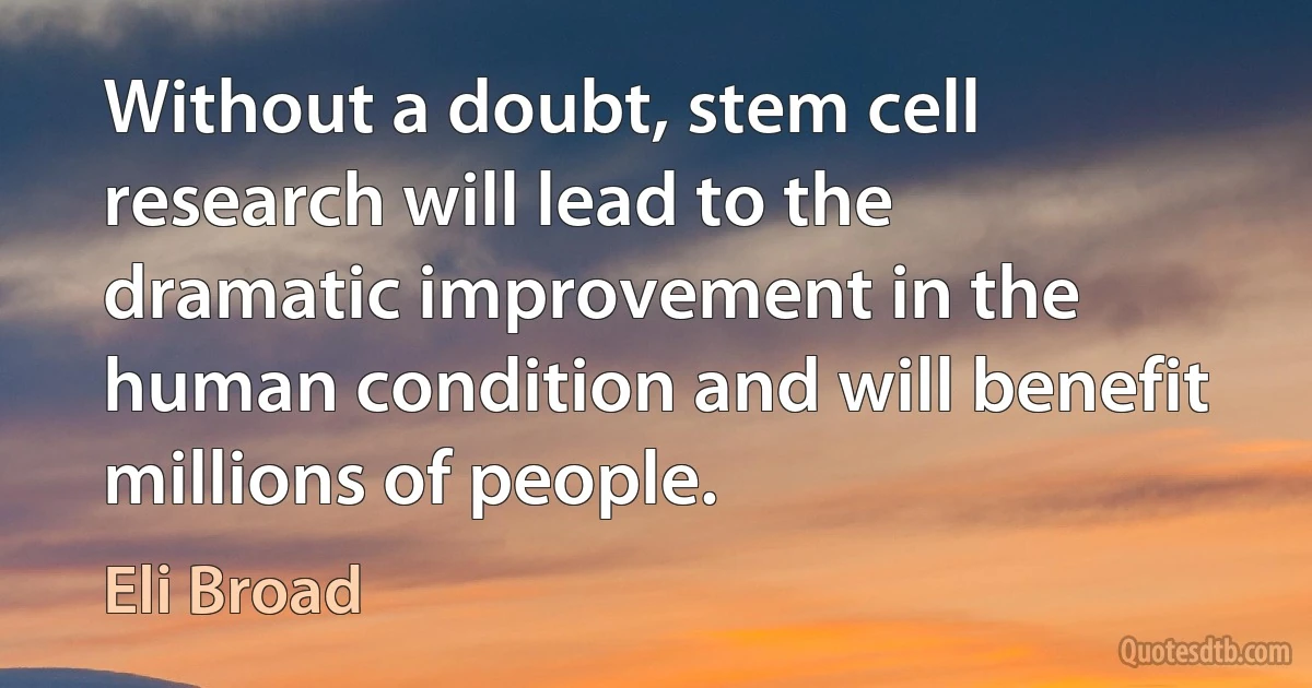 Without a doubt, stem cell research will lead to the dramatic improvement in the human condition and will benefit millions of people. (Eli Broad)