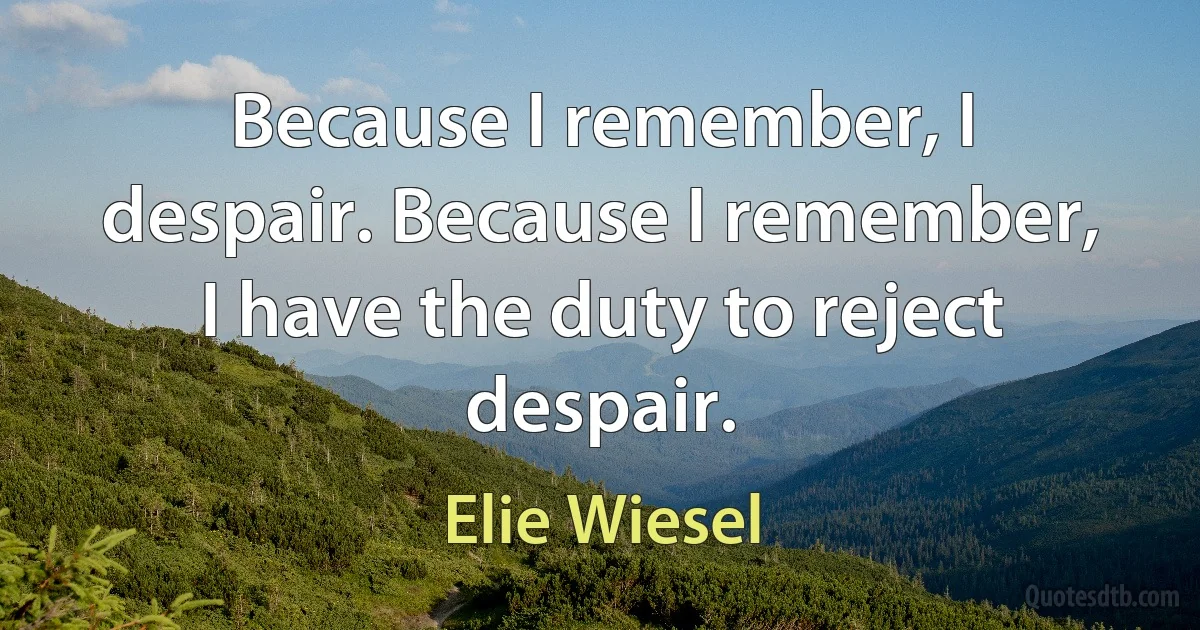 Because I remember, I despair. Because I remember, I have the duty to reject despair. (Elie Wiesel)