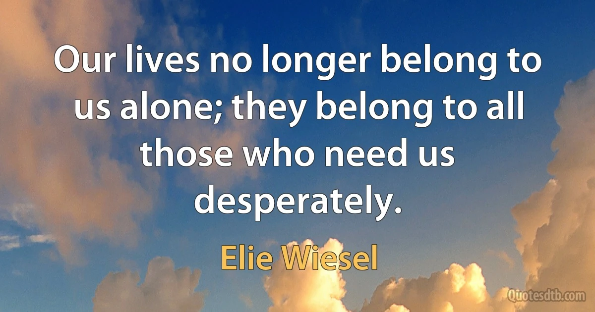 Our lives no longer belong to us alone; they belong to all those who need us desperately. (Elie Wiesel)