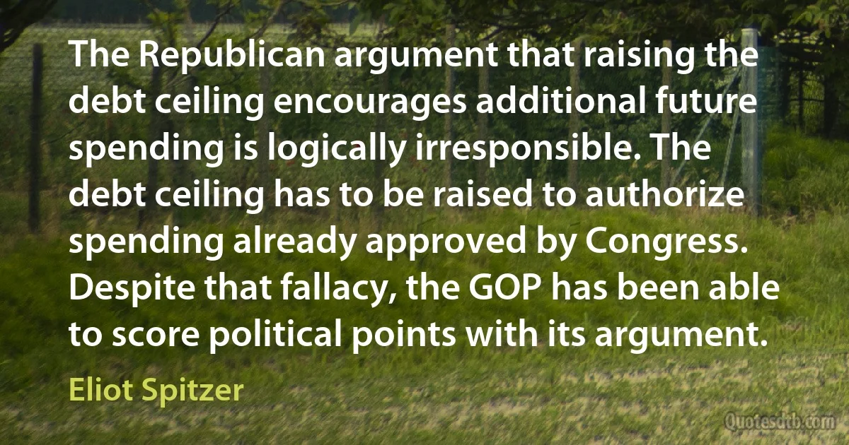 The Republican argument that raising the debt ceiling encourages additional future spending is logically irresponsible. The debt ceiling has to be raised to authorize spending already approved by Congress. Despite that fallacy, the GOP has been able to score political points with its argument. (Eliot Spitzer)