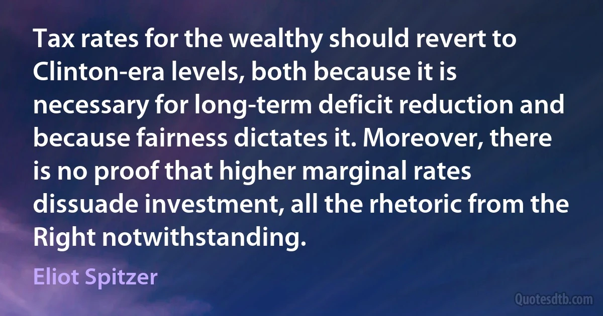 Tax rates for the wealthy should revert to Clinton-era levels, both because it is necessary for long-term deficit reduction and because fairness dictates it. Moreover, there is no proof that higher marginal rates dissuade investment, all the rhetoric from the Right notwithstanding. (Eliot Spitzer)