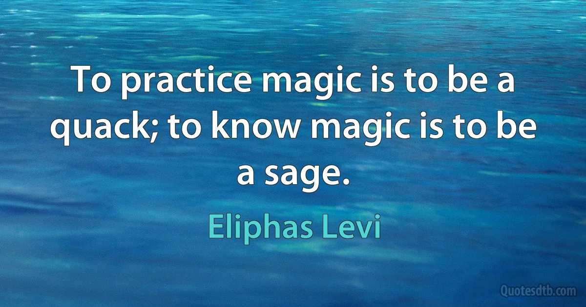 To practice magic is to be a quack; to know magic is to be a sage. (Eliphas Levi)