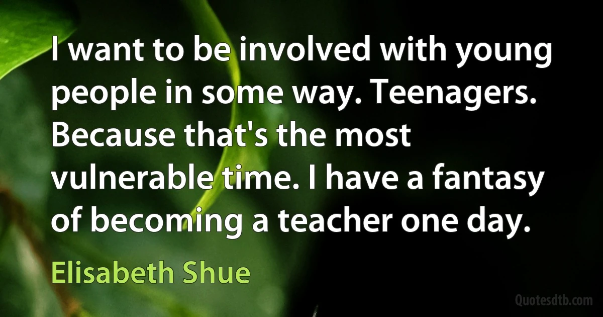 I want to be involved with young people in some way. Teenagers. Because that's the most vulnerable time. I have a fantasy of becoming a teacher one day. (Elisabeth Shue)