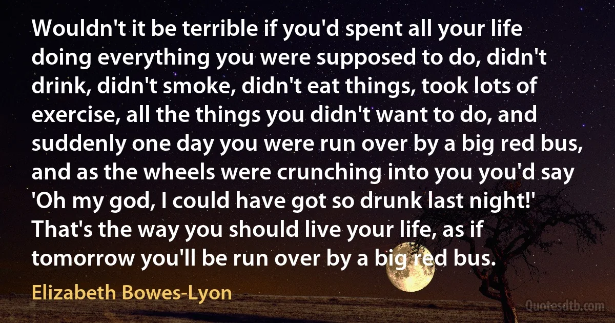 Wouldn't it be terrible if you'd spent all your life doing everything you were supposed to do, didn't drink, didn't smoke, didn't eat things, took lots of exercise, all the things you didn't want to do, and suddenly one day you were run over by a big red bus, and as the wheels were crunching into you you'd say 'Oh my god, I could have got so drunk last night!' That's the way you should live your life, as if tomorrow you'll be run over by a big red bus. (Elizabeth Bowes-Lyon)