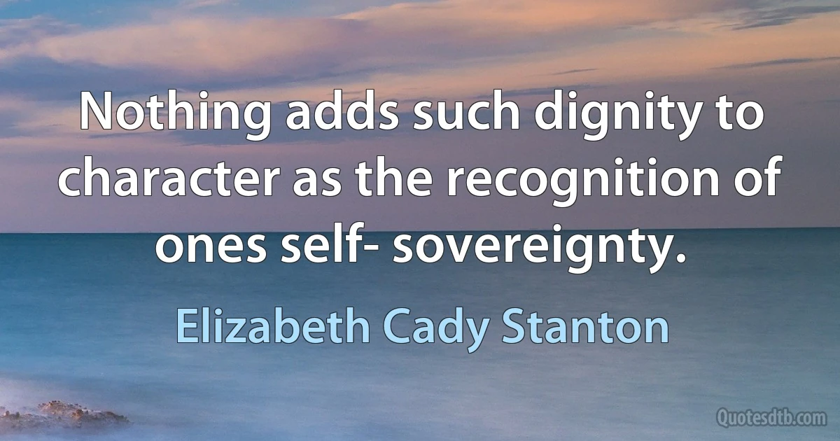 Nothing adds such dignity to character as the recognition of ones self- sovereignty. (Elizabeth Cady Stanton)