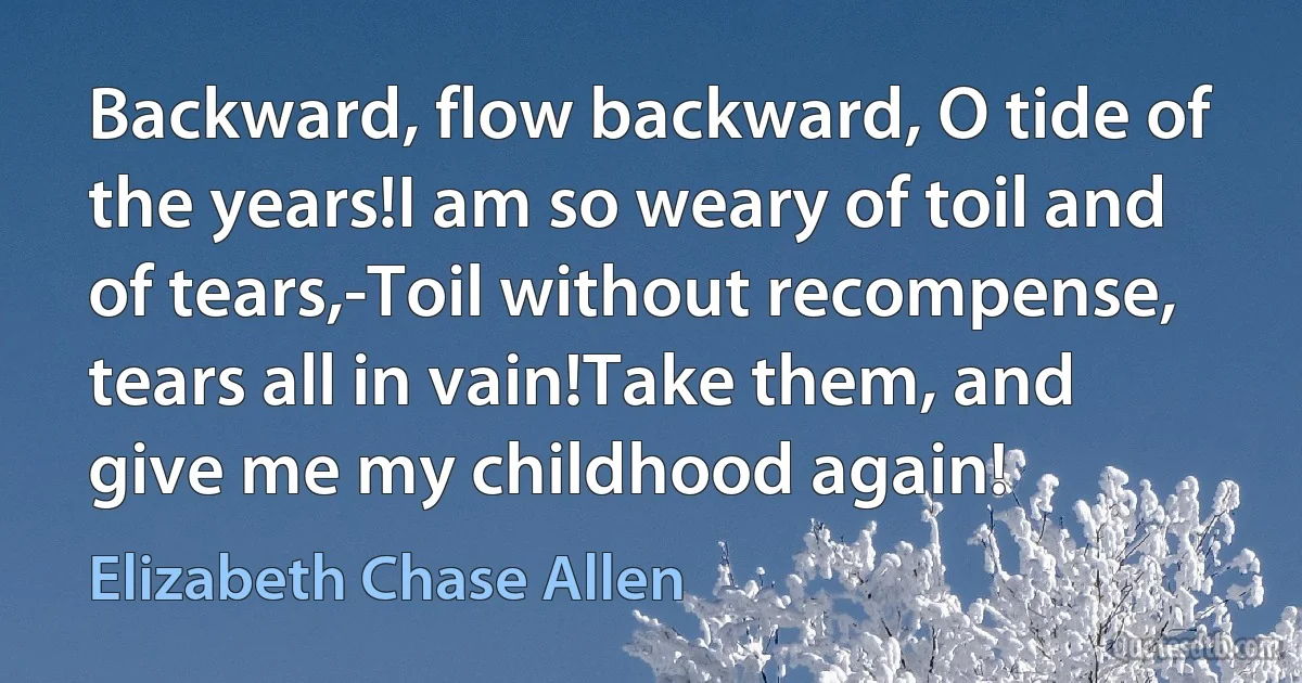 Backward, flow backward, O tide of the years!I am so weary of toil and of tears,-Toil without recompense, tears all in vain!Take them, and give me my childhood again! (Elizabeth Chase Allen)