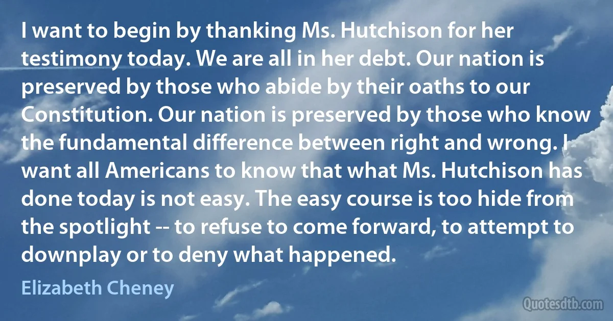 I want to begin by thanking Ms. Hutchison for her testimony today. We are all in her debt. Our nation is preserved by those who abide by their oaths to our Constitution. Our nation is preserved by those who know the fundamental difference between right and wrong. I want all Americans to know that what Ms. Hutchison has done today is not easy. The easy course is too hide from the spotlight -- to refuse to come forward, to attempt to downplay or to deny what happened. (Elizabeth Cheney)