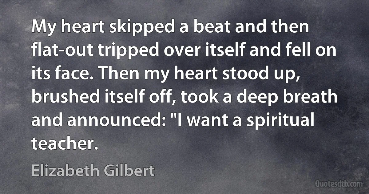 My heart skipped a beat and then flat-out tripped over itself and fell on its face. Then my heart stood up, brushed itself off, took a deep breath and announced: "I want a spiritual teacher. (Elizabeth Gilbert)