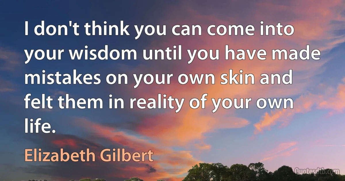 I don't think you can come into your wisdom until you have made mistakes on your own skin and felt them in reality of your own life. (Elizabeth Gilbert)