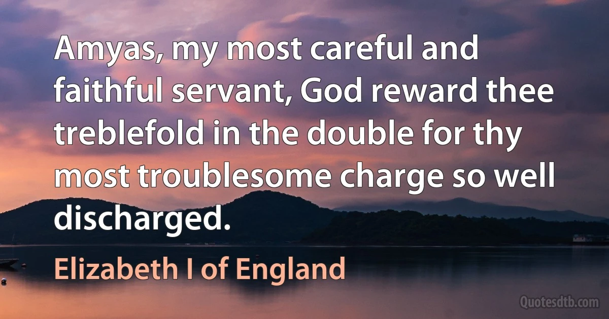 Amyas, my most careful and faithful servant, God reward thee treblefold in the double for thy most troublesome charge so well discharged. (Elizabeth I of England)