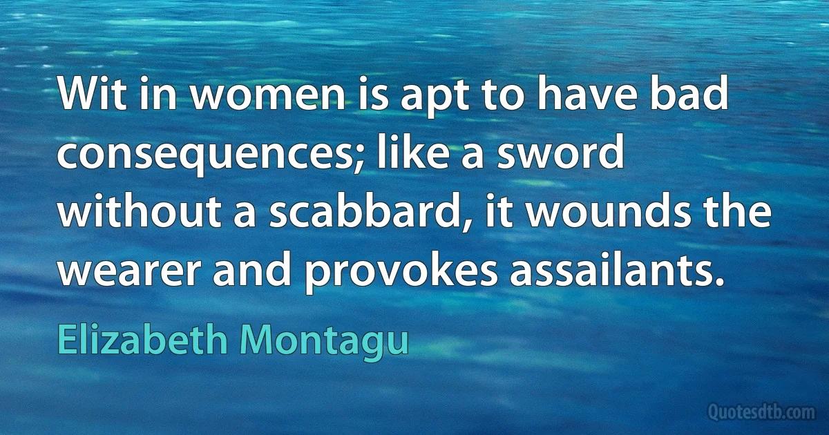 Wit in women is apt to have bad consequences; like a sword without a scabbard, it wounds the wearer and provokes assailants. (Elizabeth Montagu)