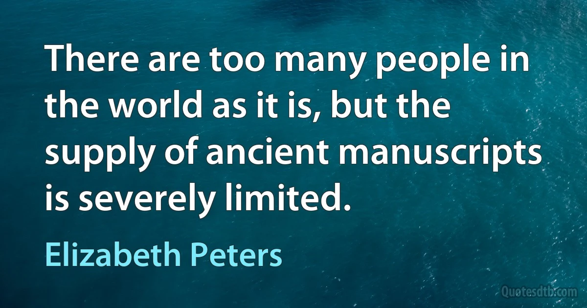 There are too many people in the world as it is, but the supply of ancient manuscripts is severely limited. (Elizabeth Peters)