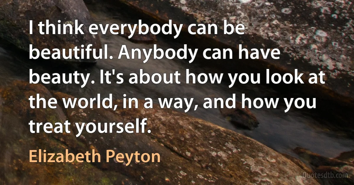 I think everybody can be beautiful. Anybody can have beauty. It's about how you look at the world, in a way, and how you treat yourself. (Elizabeth Peyton)