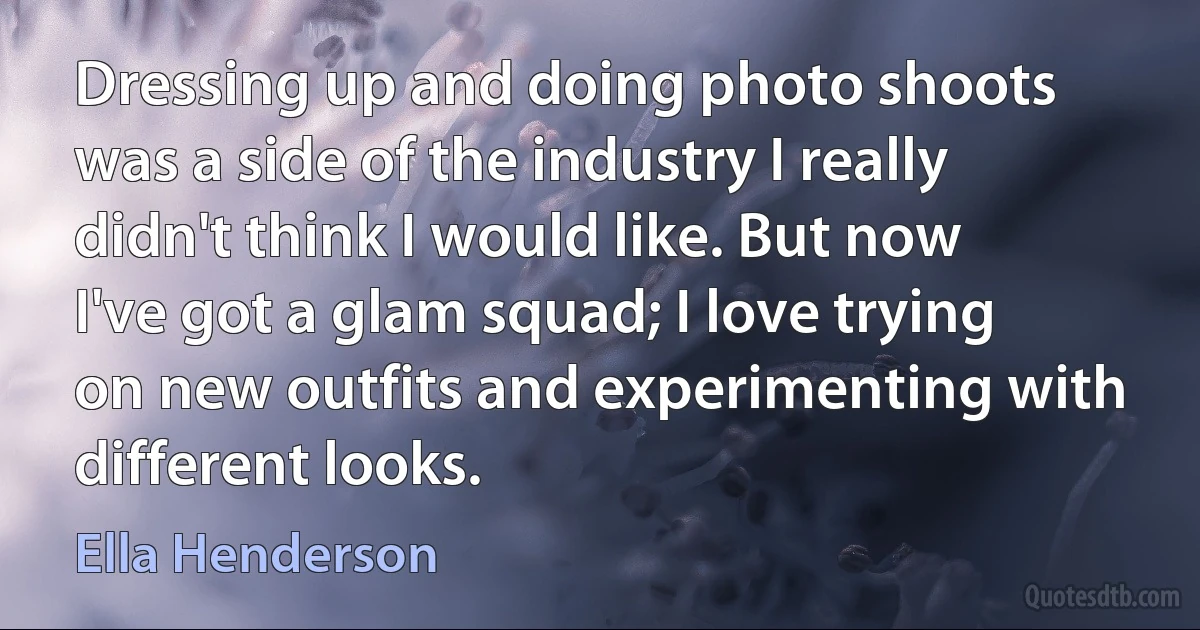 Dressing up and doing photo shoots was a side of the industry I really didn't think I would like. But now I've got a glam squad; I love trying on new outfits and experimenting with different looks. (Ella Henderson)