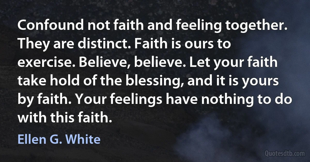 Confound not faith and feeling together. They are distinct. Faith is ours to exercise. Believe, believe. Let your faith take hold of the blessing, and it is yours by faith. Your feelings have nothing to do with this faith. (Ellen G. White)