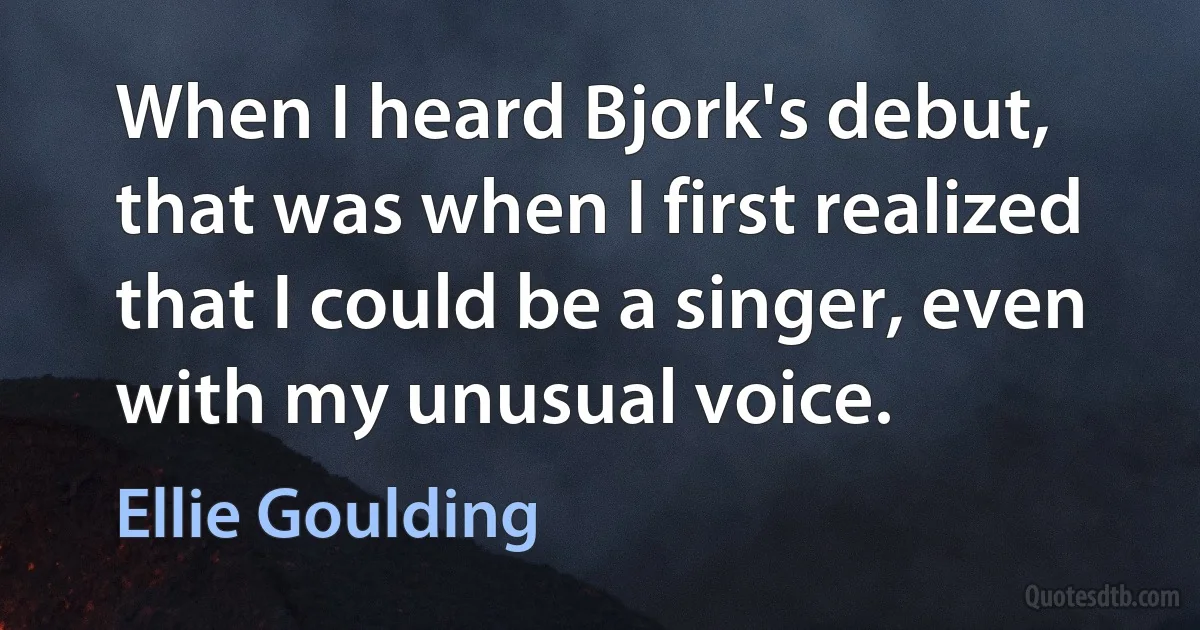 When I heard Bjork's debut, that was when I first realized that I could be a singer, even with my unusual voice. (Ellie Goulding)