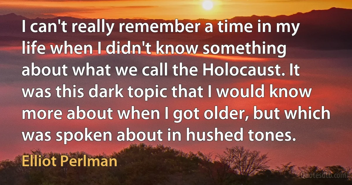 I can't really remember a time in my life when I didn't know something about what we call the Holocaust. It was this dark topic that I would know more about when I got older, but which was spoken about in hushed tones. (Elliot Perlman)