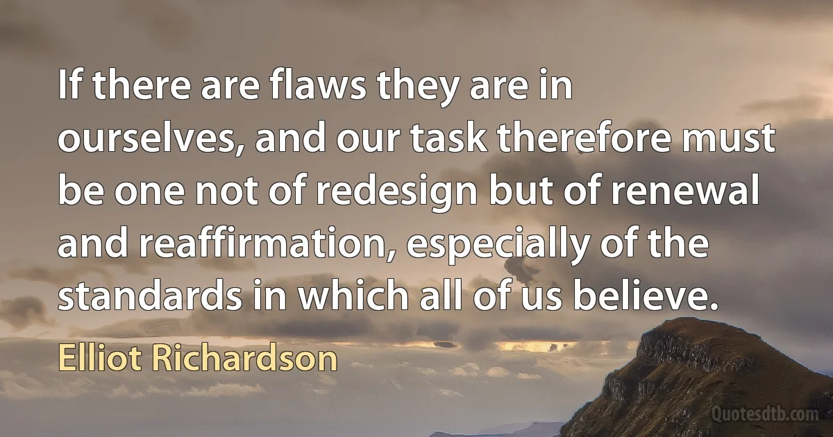 If there are flaws they are in ourselves, and our task therefore must be one not of redesign but of renewal and reaffirmation, especially of the standards in which all of us believe. (Elliot Richardson)