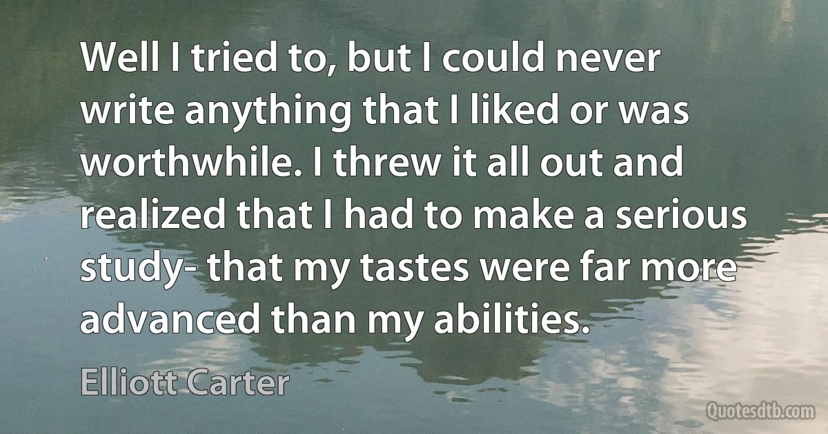 Well I tried to, but I could never write anything that I liked or was worthwhile. I threw it all out and realized that I had to make a serious study- that my tastes were far more advanced than my abilities. (Elliott Carter)