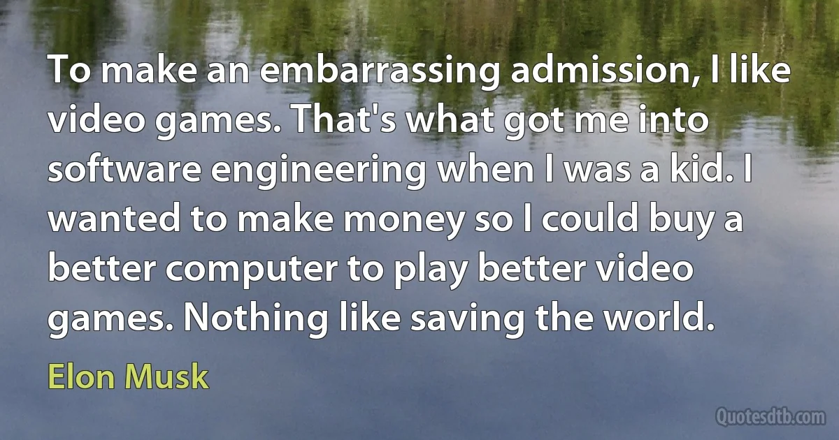 To make an embarrassing admission, I like video games. That's what got me into software engineering when I was a kid. I wanted to make money so I could buy a better computer to play better video games. Nothing like saving the world. (Elon Musk)