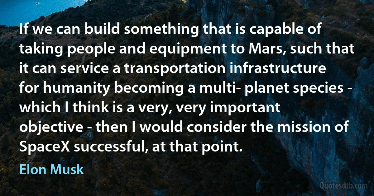 If we can build something that is capable of taking people and equipment to Mars, such that it can service a transportation infrastructure for humanity becoming a multi- planet species - which I think is a very, very important objective - then I would consider the mission of SpaceX successful, at that point. (Elon Musk)