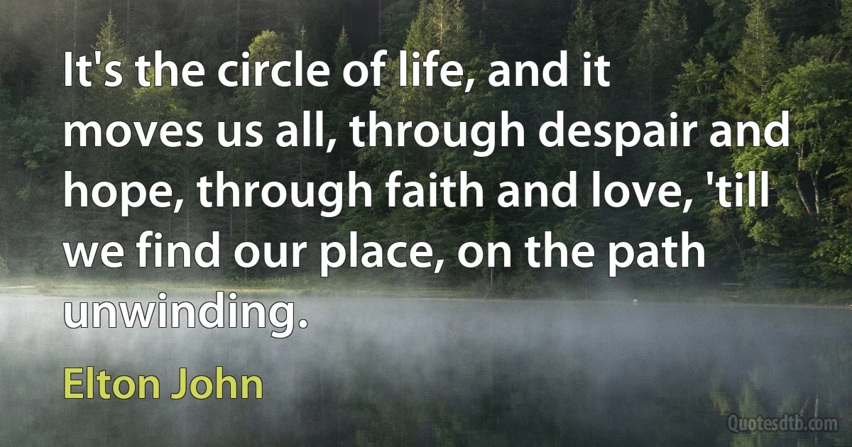 It's the circle of life, and it moves us all, through despair and hope, through faith and love, 'till we find our place, on the path unwinding. (Elton John)