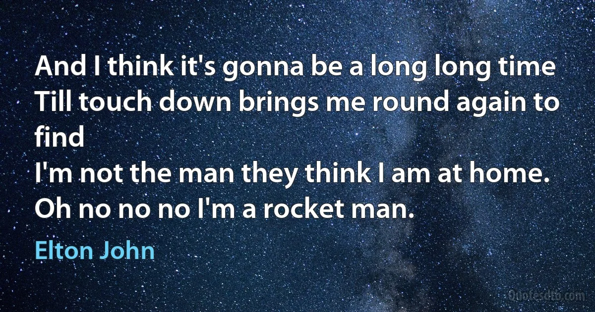 And I think it's gonna be a long long time
Till touch down brings me round again to find
I'm not the man they think I am at home.
Oh no no no I'm a rocket man. (Elton John)