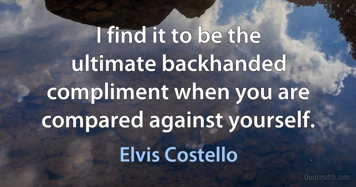 I find it to be the ultimate backhanded compliment when you are compared against yourself. (Elvis Costello)