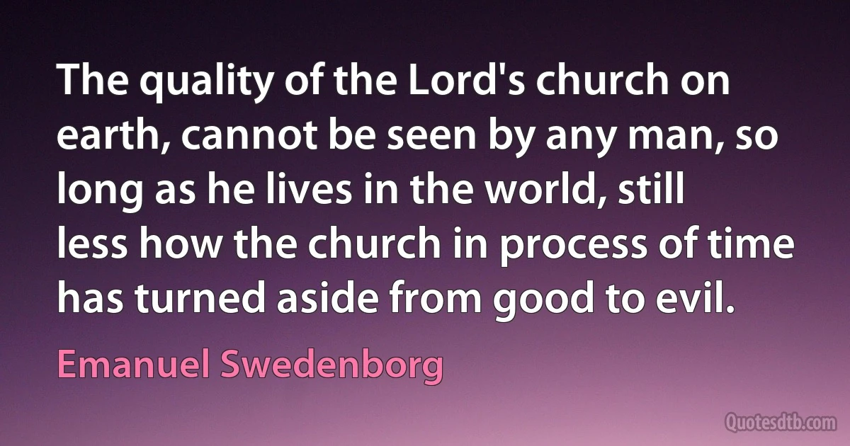 The quality of the Lord's church on earth, cannot be seen by any man, so long as he lives in the world, still less how the church in process of time has turned aside from good to evil. (Emanuel Swedenborg)