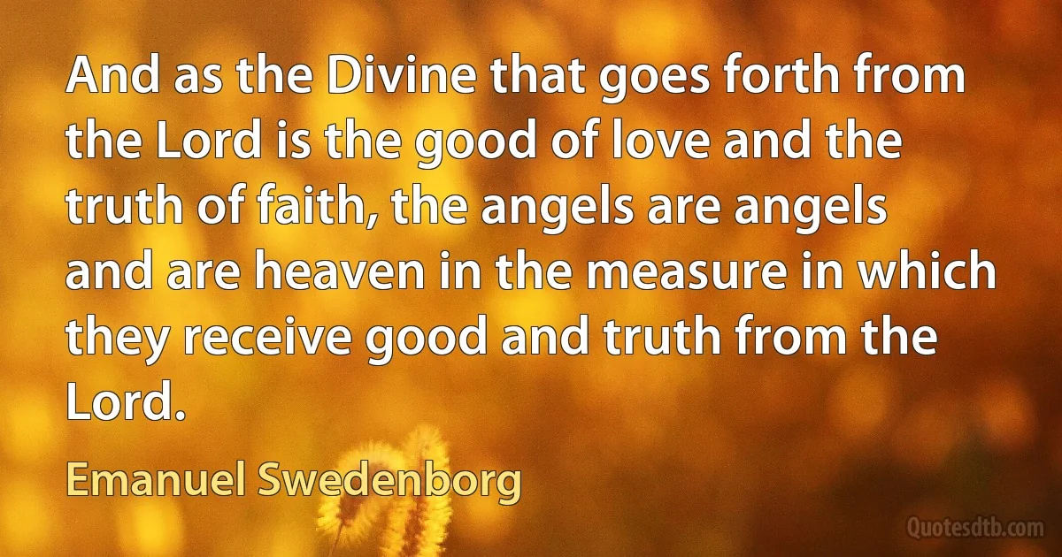 And as the Divine that goes forth from the Lord is the good of love and the truth of faith, the angels are angels and are heaven in the measure in which they receive good and truth from the Lord. (Emanuel Swedenborg)