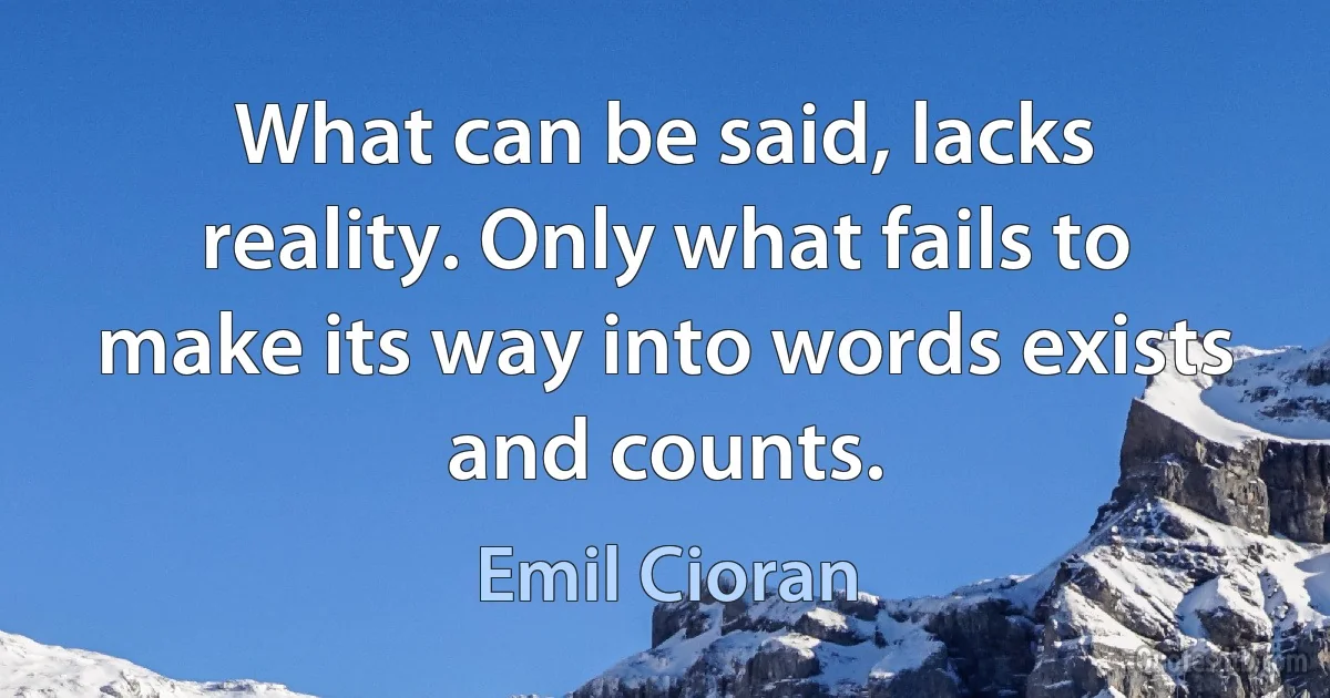 What can be said, lacks reality. Only what fails to make its way into words exists and counts. (Emil Cioran)