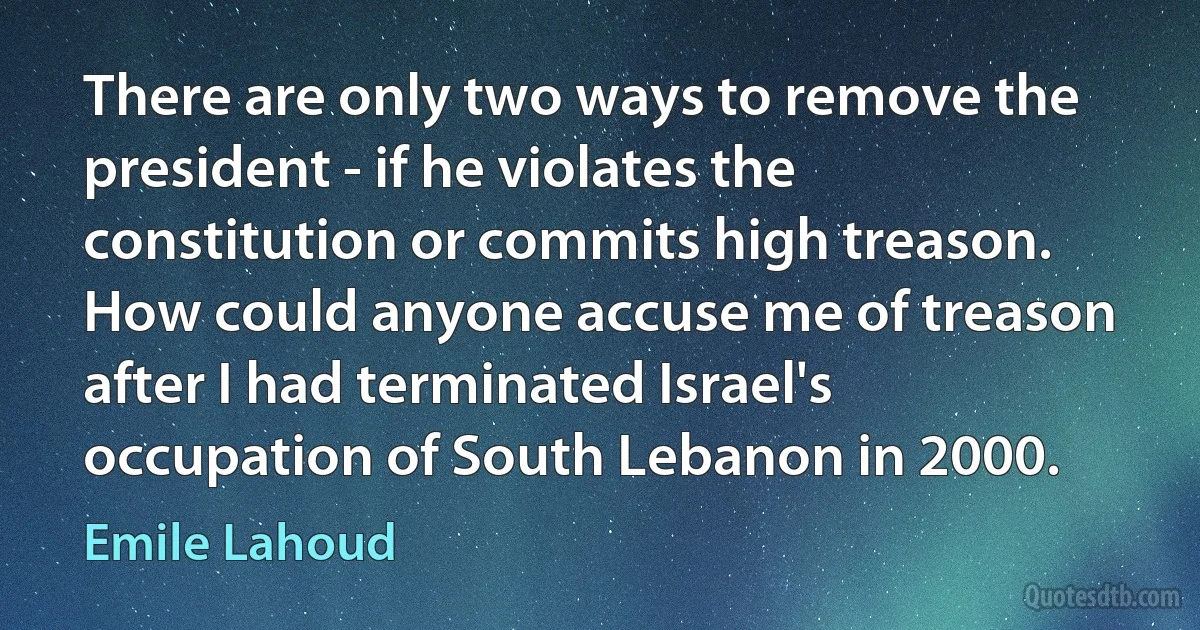 There are only two ways to remove the president - if he violates the constitution or commits high treason. How could anyone accuse me of treason after I had terminated Israel's occupation of South Lebanon in 2000. (Emile Lahoud)