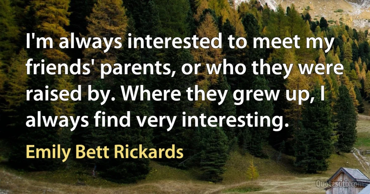 I'm always interested to meet my friends' parents, or who they were raised by. Where they grew up, I always find very interesting. (Emily Bett Rickards)