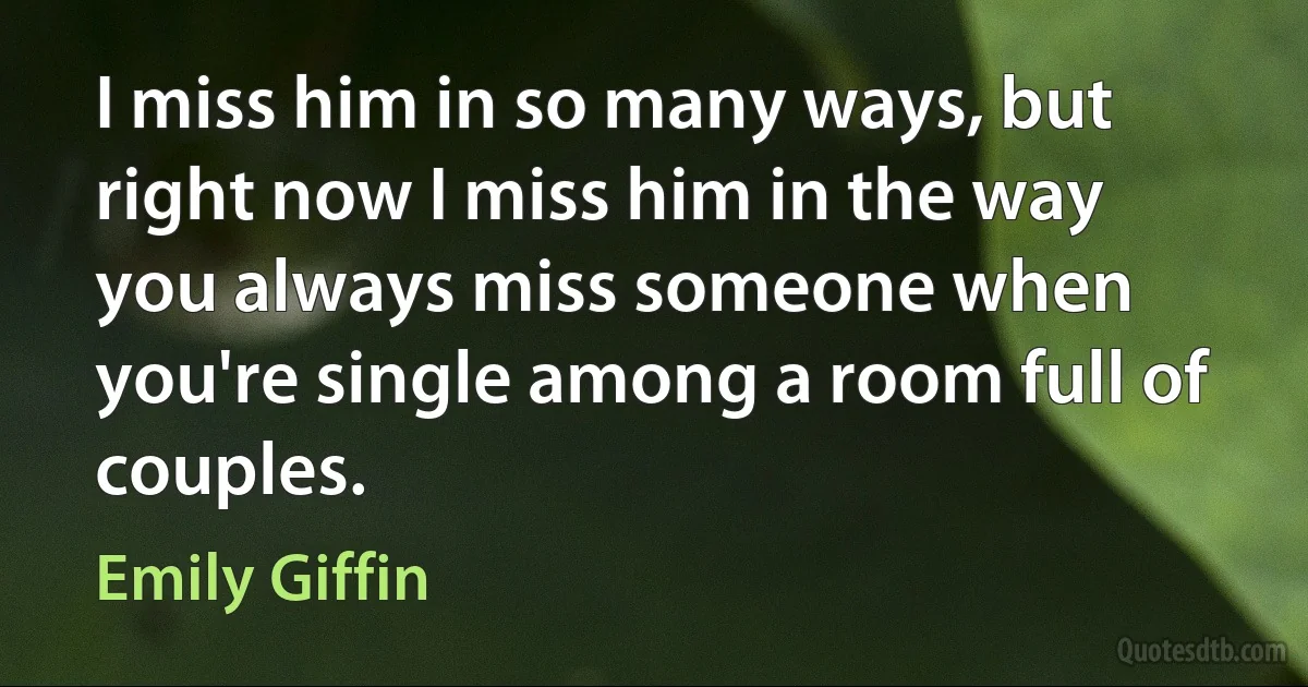 I miss him in so many ways, but right now I miss him in the way you always miss someone when you're single among a room full of couples. (Emily Giffin)