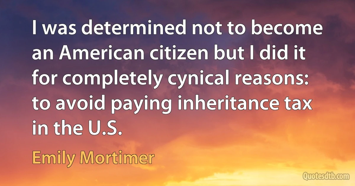 I was determined not to become an American citizen but I did it for completely cynical reasons: to avoid paying inheritance tax in the U.S. (Emily Mortimer)