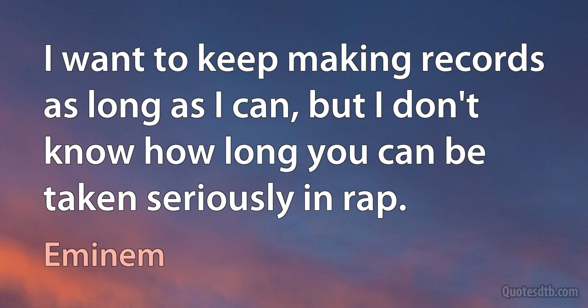 I want to keep making records as long as I can, but I don't know how long you can be taken seriously in rap. (Eminem)