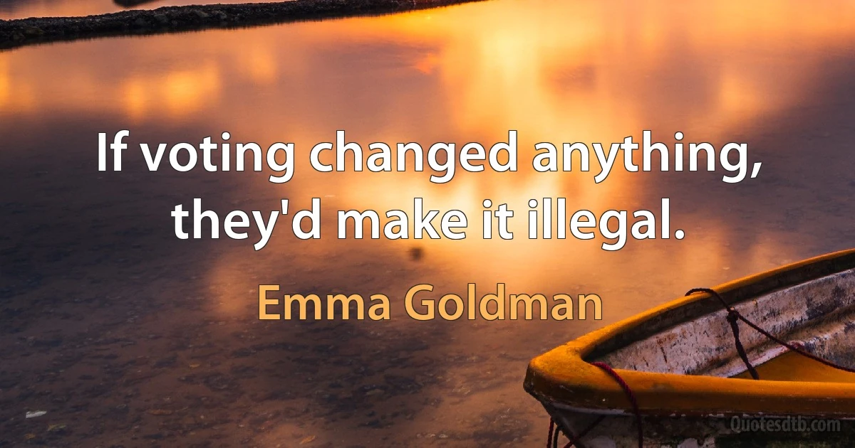 If voting changed anything, they'd make it illegal. (Emma Goldman)