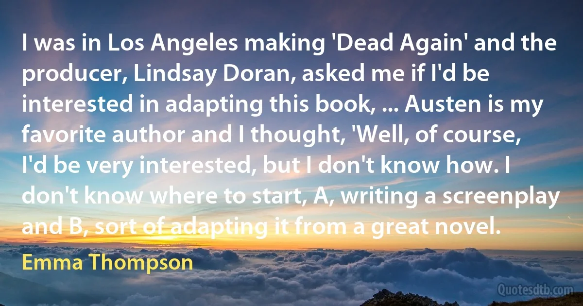 I was in Los Angeles making 'Dead Again' and the producer, Lindsay Doran, asked me if I'd be interested in adapting this book, ... Austen is my favorite author and I thought, 'Well, of course, I'd be very interested, but I don't know how. I don't know where to start, A, writing a screenplay and B, sort of adapting it from a great novel. (Emma Thompson)