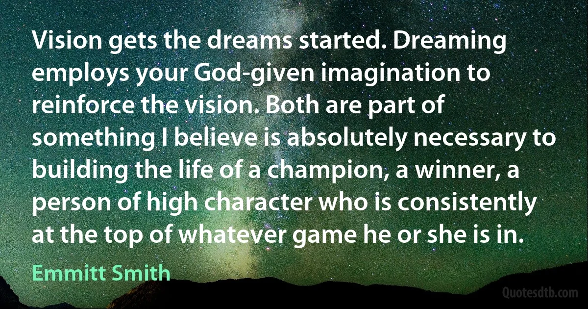 Vision gets the dreams started. Dreaming employs your God-given imagination to reinforce the vision. Both are part of something I believe is absolutely necessary to building the life of a champion, a winner, a person of high character who is consistently at the top of whatever game he or she is in. (Emmitt Smith)