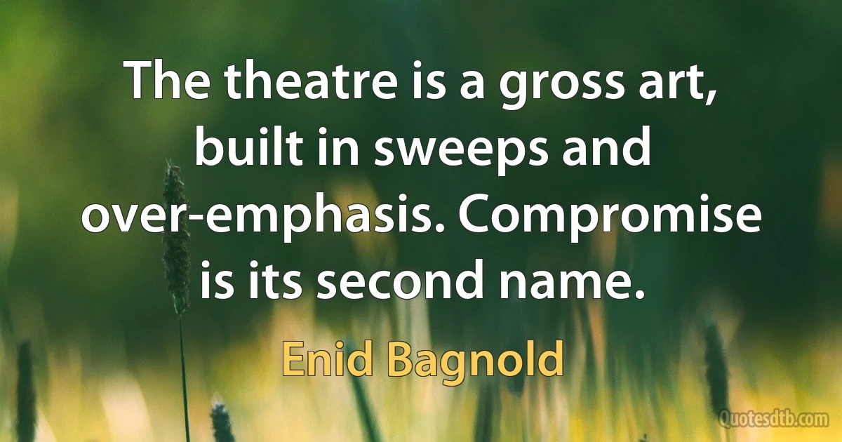 The theatre is a gross art, built in sweeps and over-emphasis. Compromise is its second name. (Enid Bagnold)