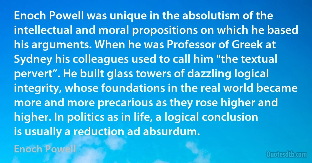 Enoch Powell was unique in the absolutism of the intellectual and moral propositions on which he based his arguments. When he was Professor of Greek at Sydney his colleagues used to call him "the textual pervert”. He built glass towers of dazzling logical integrity, whose foundations in the real world became more and more precarious as they rose higher and higher. In politics as in life, a logical conclusion is usually a reduction ad absurdum. (Enoch Powell)