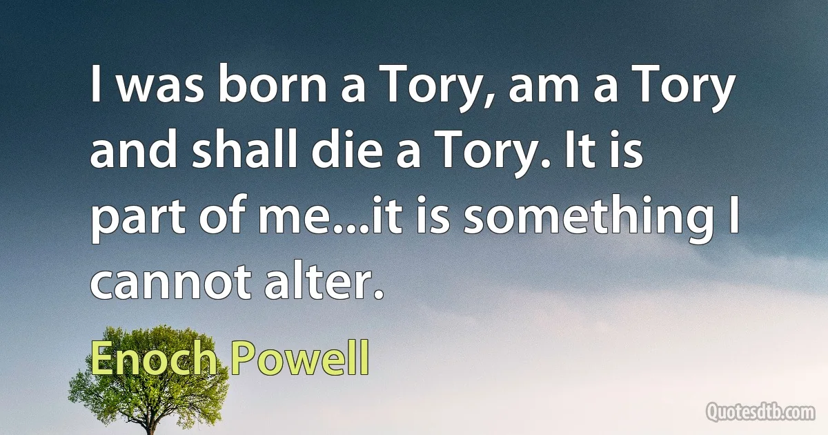 I was born a Tory, am a Tory and shall die a Tory. It is part of me...it is something I cannot alter. (Enoch Powell)