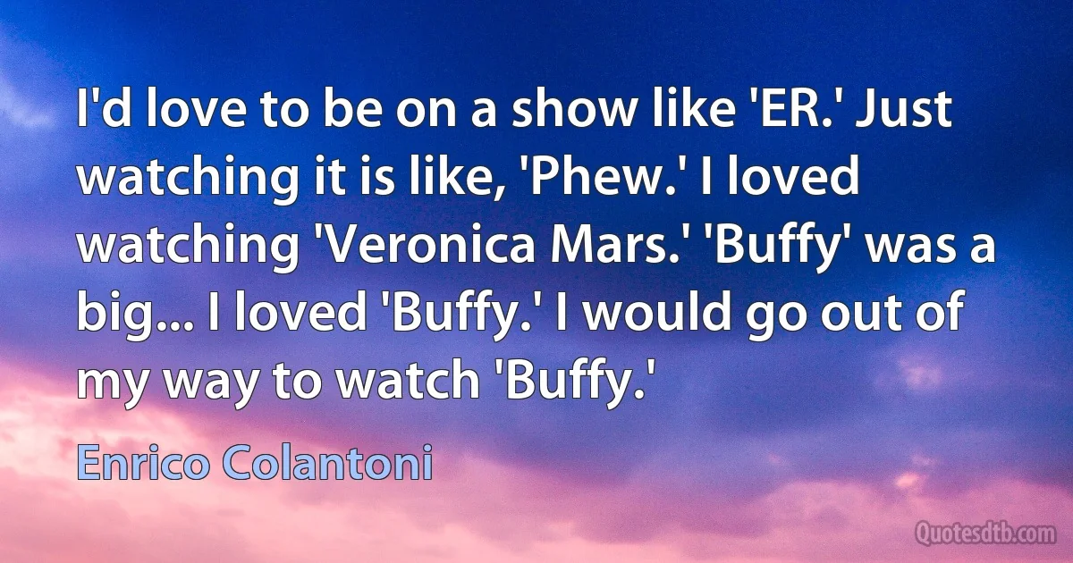 I'd love to be on a show like 'ER.' Just watching it is like, 'Phew.' I loved watching 'Veronica Mars.' 'Buffy' was a big... I loved 'Buffy.' I would go out of my way to watch 'Buffy.' (Enrico Colantoni)