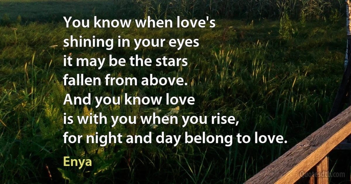 You know when love's
shining in your eyes
it may be the stars
fallen from above.
And you know love
is with you when you rise,
for night and day belong to love. (Enya)