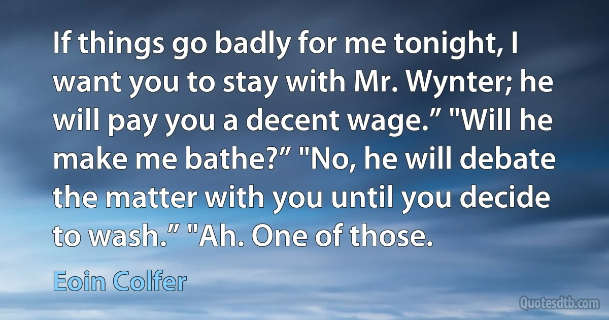 If things go badly for me tonight, I want you to stay with Mr. Wynter; he will pay you a decent wage.” "Will he make me bathe?” "No, he will debate the matter with you until you decide to wash.” "Ah. One of those. (Eoin Colfer)