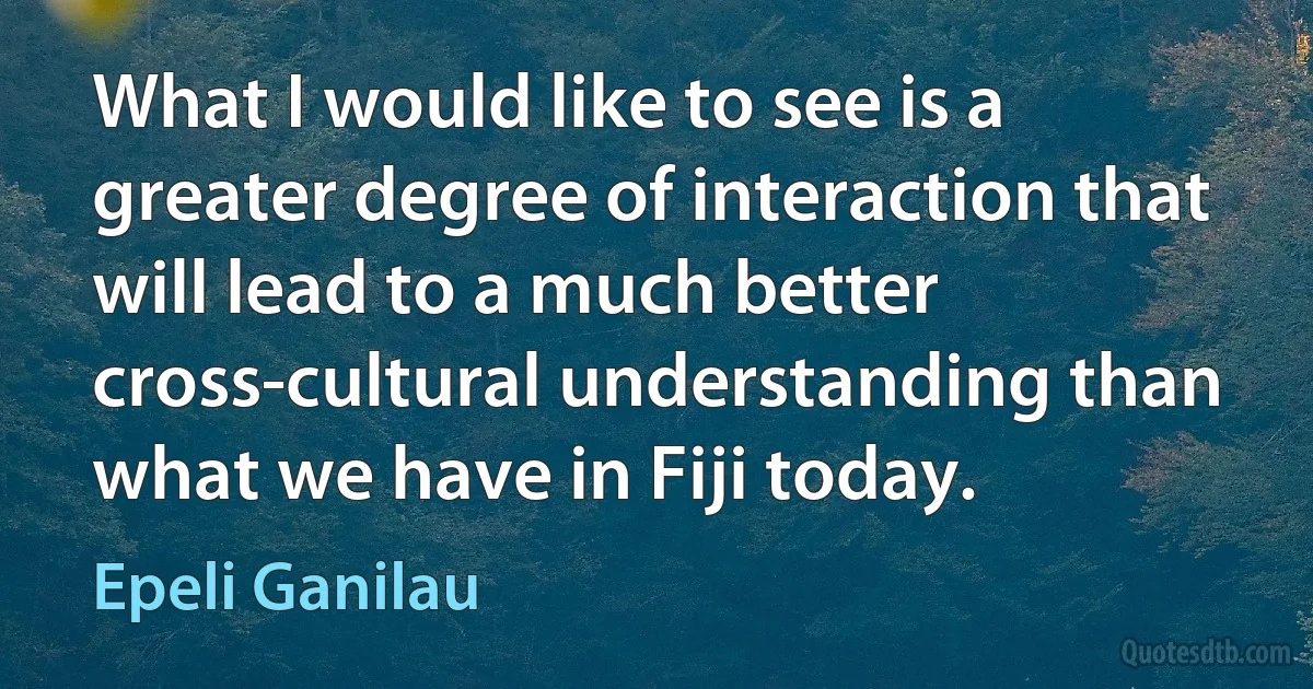 What I would like to see is a greater degree of interaction that will lead to a much better cross-cultural understanding than what we have in Fiji today. (Epeli Ganilau)