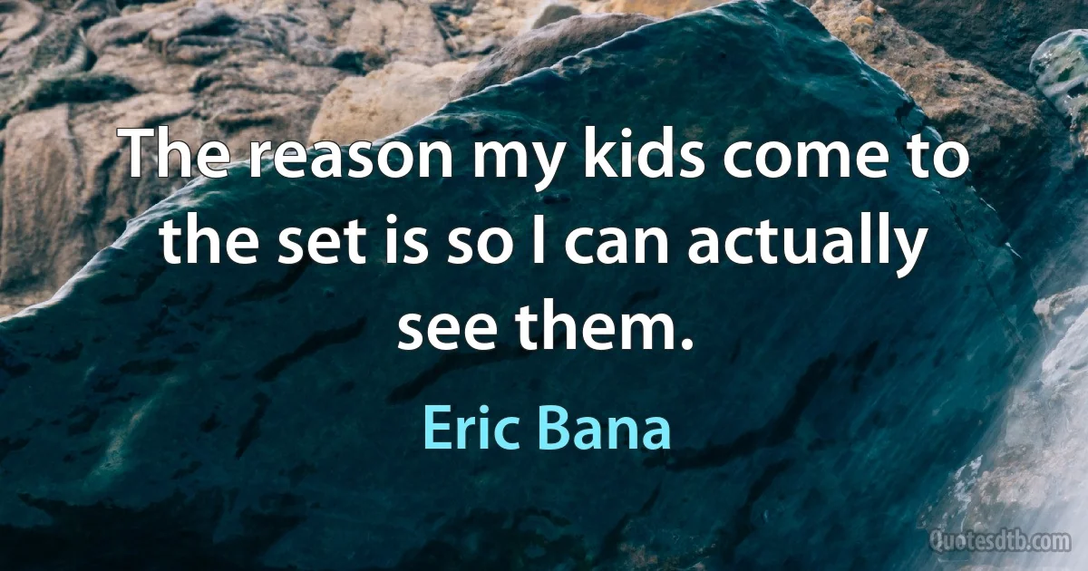 The reason my kids come to the set is so I can actually see them. (Eric Bana)