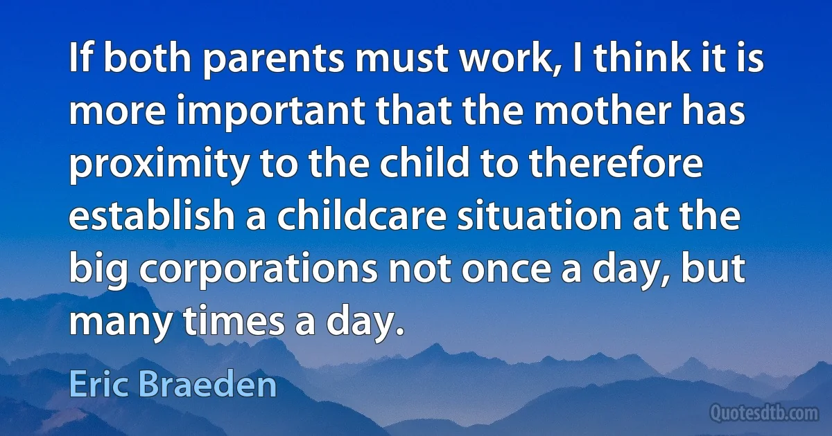 If both parents must work, I think it is more important that the mother has proximity to the child to therefore establish a childcare situation at the big corporations not once a day, but many times a day. (Eric Braeden)